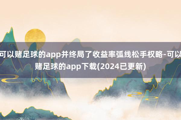 可以赌足球的app并终局了收益率弧线松手权略-可以赌足球的app下载(2024已更新)