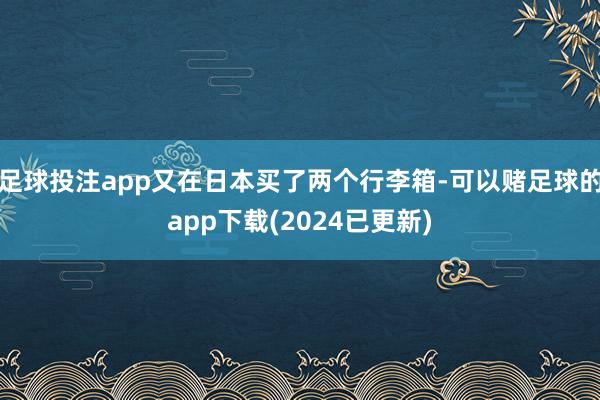 足球投注app又在日本买了两个行李箱-可以赌足球的app下载(2024已更新)