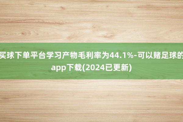 买球下单平台学习产物毛利率为44.1%-可以赌足球的app下载(2024已更新)