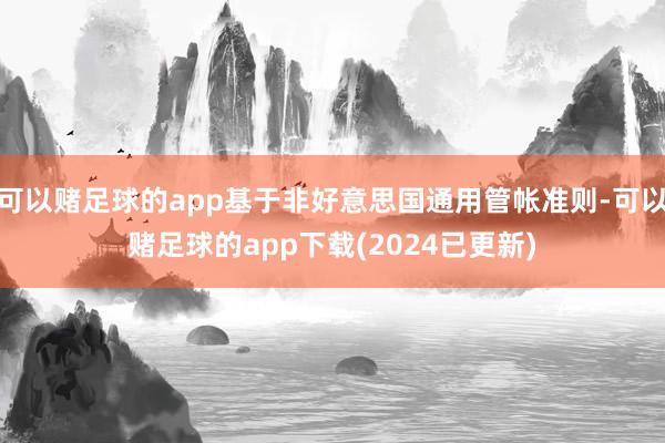 可以赌足球的app基于非好意思国通用管帐准则-可以赌足球的app下载(2024已更新)