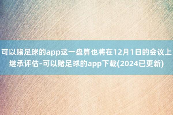 可以赌足球的app这一盘算也将在12月1日的会议上继承评估-可以赌足球的app下载(2024已更新)