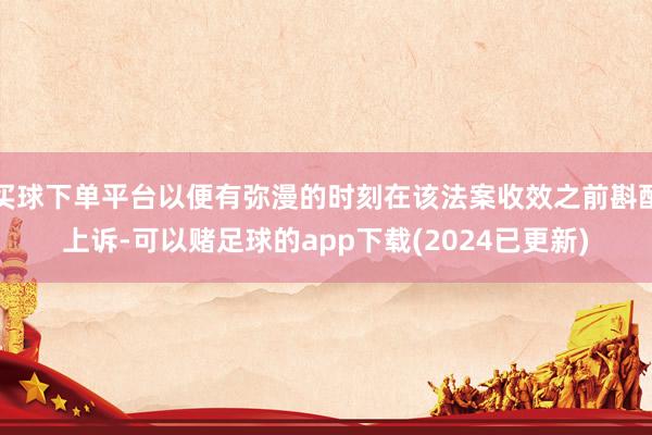 买球下单平台以便有弥漫的时刻在该法案收效之前斟酌上诉-可以赌足球的app下载(2024已更新)