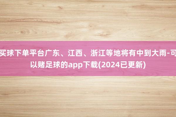 买球下单平台广东、江西、浙江等地将有中到大雨-可以赌足球的app下载(2024已更新)