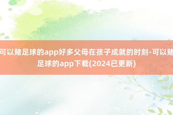 可以赌足球的app好多父母在孩子成就的时刻-可以赌足球的app下载(2024已更新)