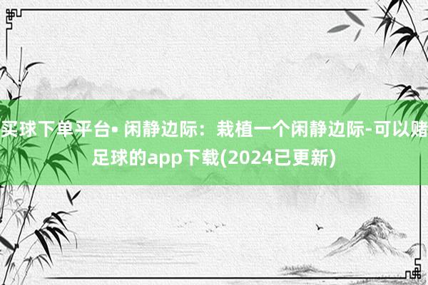 买球下单平台• 闲静边际：栽植一个闲静边际-可以赌足球的app下载(2024已更新)