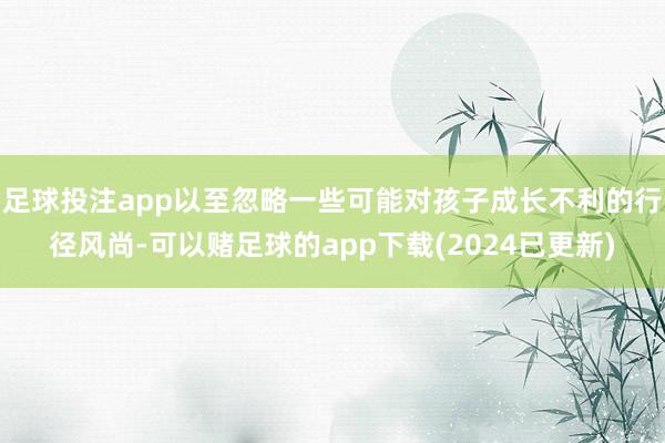 足球投注app以至忽略一些可能对孩子成长不利的行径风尚-可以赌足球的app下载(2024已更新)