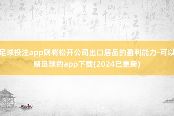 足球投注app则将松开公司出口居品的盈利能力-可以赌足球的app下载(2024已更新)