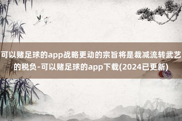 可以赌足球的app战略更动的宗旨将是裁减流转武艺的税负-可以赌足球的app下载(2024已更新)