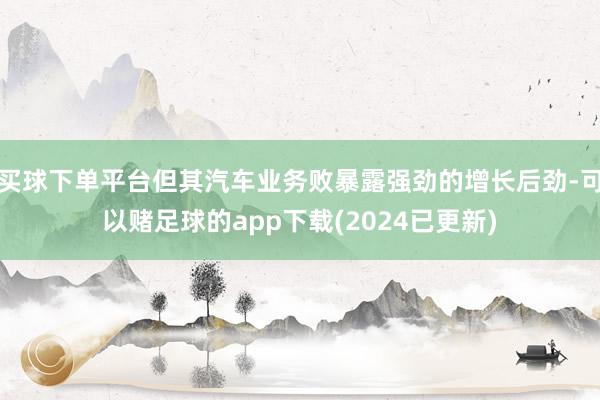 买球下单平台但其汽车业务败暴露强劲的增长后劲-可以赌足球的app下载(2024已更新)