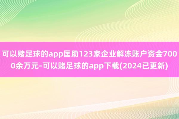 可以赌足球的app匡助123家企业解冻账户资金7000余万元-可以赌足球的app下载(2024已更新)