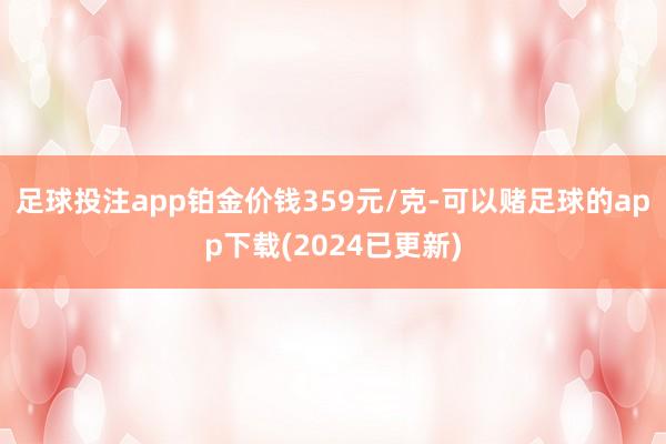 足球投注app铂金价钱359元/克-可以赌足球的app下载(2024已更新)