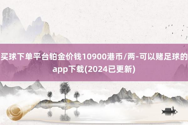 买球下单平台铂金价钱10900港币/两-可以赌足球的app下载(2024已更新)
