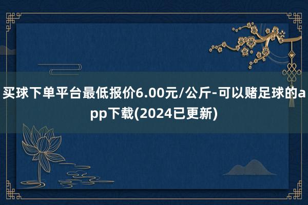 买球下单平台最低报价6.00元/公斤-可以赌足球的app下载(2024已更新)
