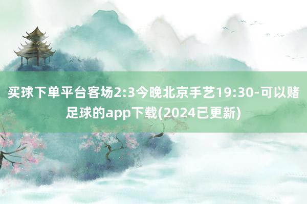 买球下单平台客场2:3今晚北京手艺19:30-可以赌足球的app下载(2024已更新)
