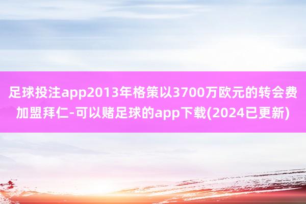 足球投注app2013年格策以3700万欧元的转会费加盟拜仁-可以赌足球的app下载(2024已更新)