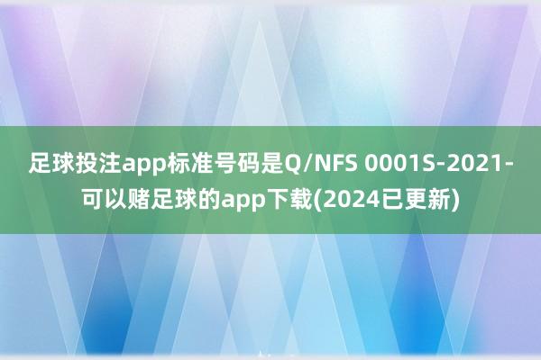 足球投注app标准号码是Q/NFS 0001S-2021-可以赌足球的app下载(2024已更新)