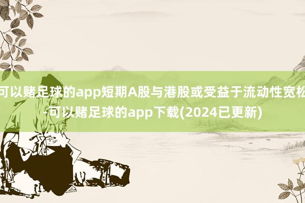 可以赌足球的app短期A股与港股或受益于流动性宽松-可以赌足球的app下载(2024已更新)
