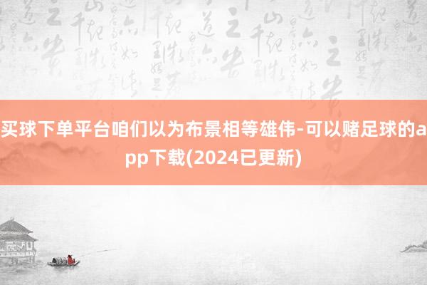 买球下单平台咱们以为布景相等雄伟-可以赌足球的app下载(2024已更新)