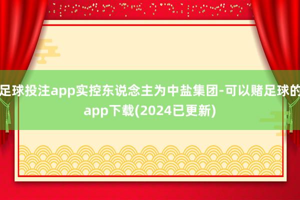 足球投注app实控东说念主为中盐集团-可以赌足球的app下载(2024已更新)