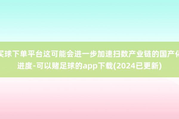 买球下单平台这可能会进一步加速扫数产业链的国产化进度-可以赌足球的app下载(2024已更新)