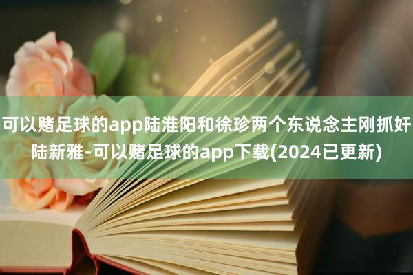 可以赌足球的app陆淮阳和徐珍两个东说念主刚抓奸陆新雅-可以赌足球的app下载(2024已更新)