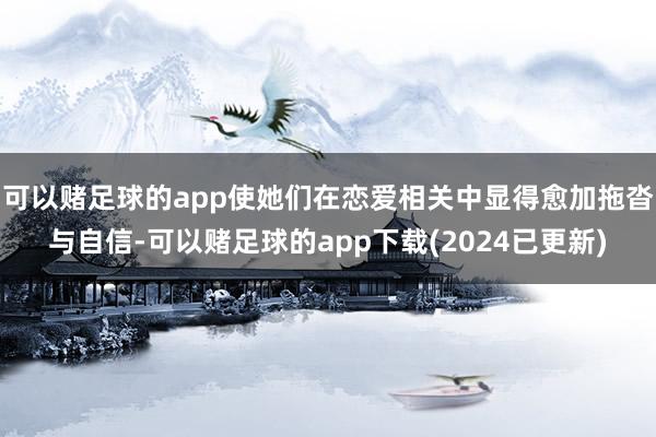 可以赌足球的app使她们在恋爱相关中显得愈加拖沓与自信-可以赌足球的app下载(2024已更新)