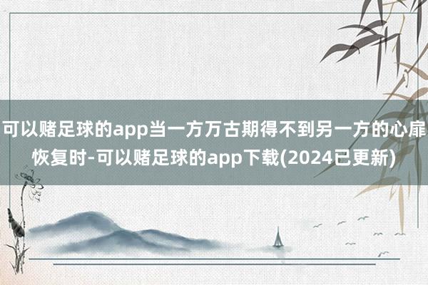 可以赌足球的app当一方万古期得不到另一方的心扉恢复时-可以赌足球的app下载(2024已更新)