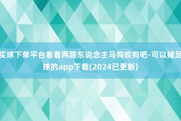 买球下单平台看着两路东说念主马狗咬狗吧-可以赌足球的app下载(2024已更新)