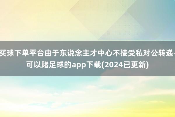 买球下单平台由于东说念主才中心不接受私对公转递-可以赌足球的app下载(2024已更新)