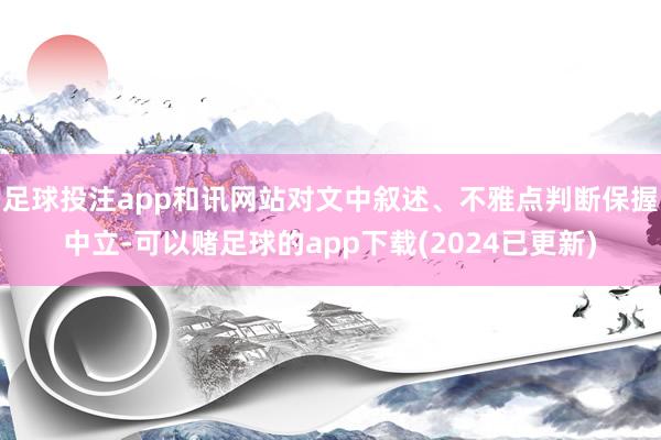足球投注app和讯网站对文中叙述、不雅点判断保握中立-可以赌足球的app下载(2024已更新)