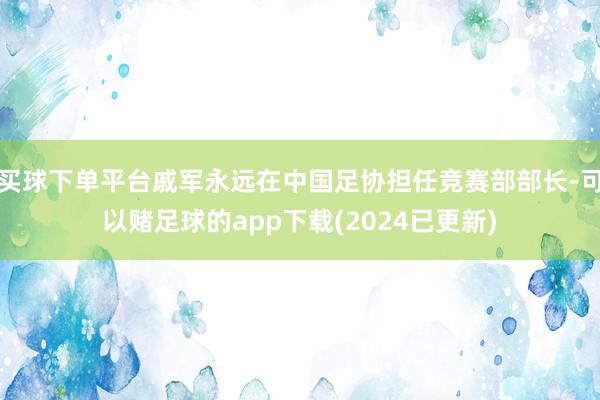 买球下单平台戚军永远在中国足协担任竞赛部部长-可以赌足球的app下载(2024已更新)