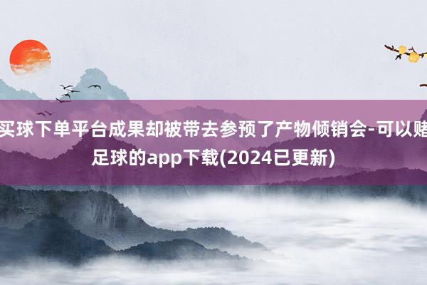 买球下单平台成果却被带去参预了产物倾销会-可以赌足球的app下载(2024已更新)