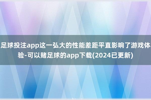 足球投注app这一弘大的性能差距平直影响了游戏体验-可以赌足球的app下载(2024已更新)
