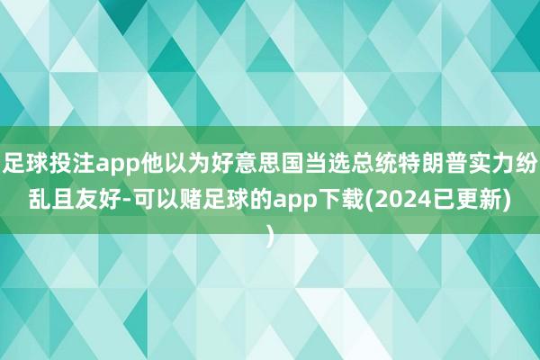 足球投注app他以为好意思国当选总统特朗普实力纷乱且友好-可以赌足球的app下载(2024已更新)
