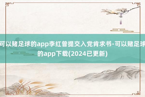 可以赌足球的app李红曾提交入党肯求书-可以赌足球的app下载(2024已更新)
