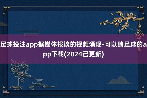 足球投注app据媒体报谈的视频涌现-可以赌足球的app下载(2024已更新)