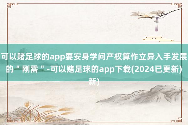 可以赌足球的app要安身学问产权算作立异入手发展的＂刚需＂-可以赌足球的app下载(2024已更新)