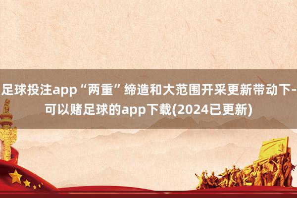 足球投注app“两重”缔造和大范围开采更新带动下-可以赌足球的app下载(2024已更新)