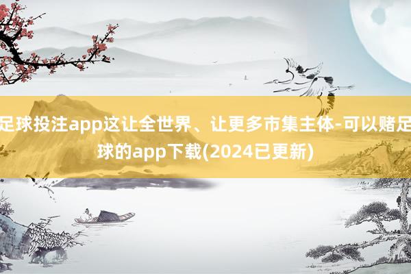 足球投注app这让全世界、让更多市集主体-可以赌足球的app下载(2024已更新)