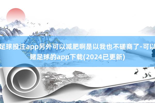足球投注app另外可以减肥啊是以我也不磋商了-可以赌足球的app下载(2024已更新)