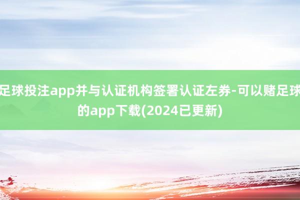 足球投注app并与认证机构签署认证左券-可以赌足球的app下载(2024已更新)