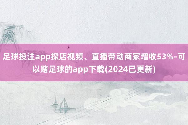 足球投注app探店视频、直播带动商家增收53%-可以赌足球的app下载(2024已更新)