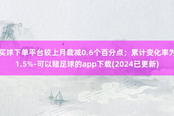 买球下单平台较上月裁减0.6个百分点；累计变化率为1.5%-可以赌足球的app下载(2024已更新)