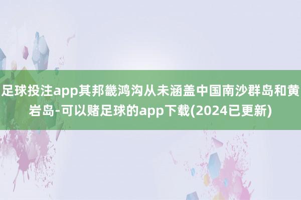 足球投注app其邦畿鸿沟从未涵盖中国南沙群岛和黄岩岛-可以赌足球的app下载(2024已更新)