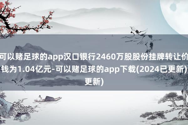 可以赌足球的app汉口银行2460万股股份挂牌转让价钱为1.04亿元-可以赌足球的app下载(2024已更新)