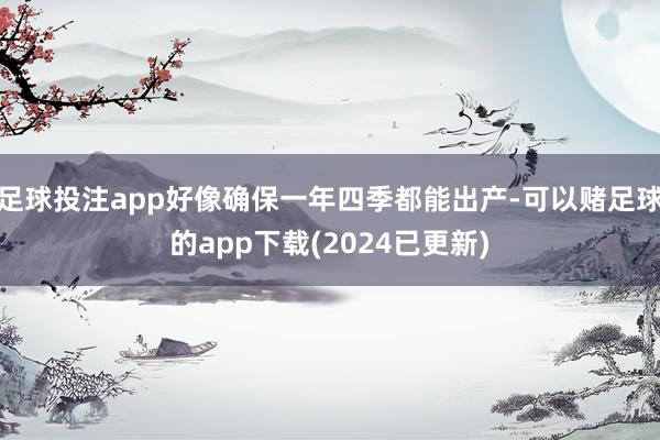 足球投注app好像确保一年四季都能出产-可以赌足球的app下载(2024已更新)