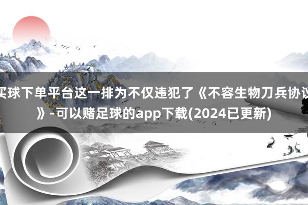 买球下单平台这一排为不仅违犯了《不容生物刀兵协议》-可以赌足球的app下载(2024已更新)