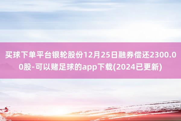 买球下单平台银轮股份12月25日融券偿还2300.00股-可以赌足球的app下载(2024已更新)