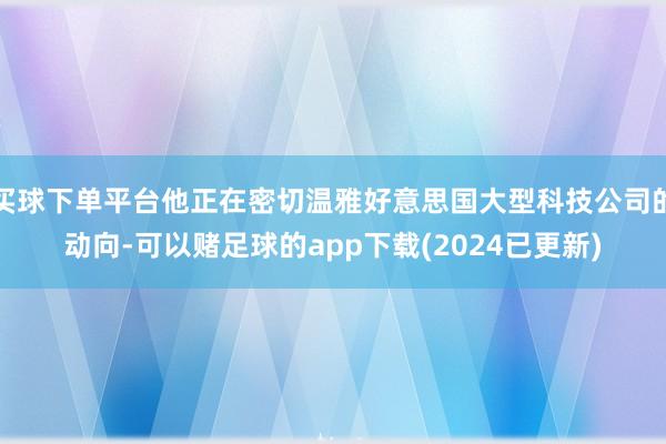 买球下单平台他正在密切温雅好意思国大型科技公司的动向-可以赌足球的app下载(2024已更新)