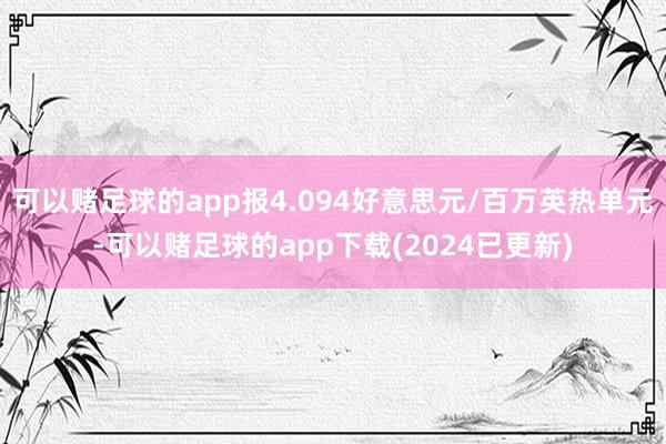 可以赌足球的app报4.094好意思元/百万英热单元-可以赌足球的app下载(2024已更新)